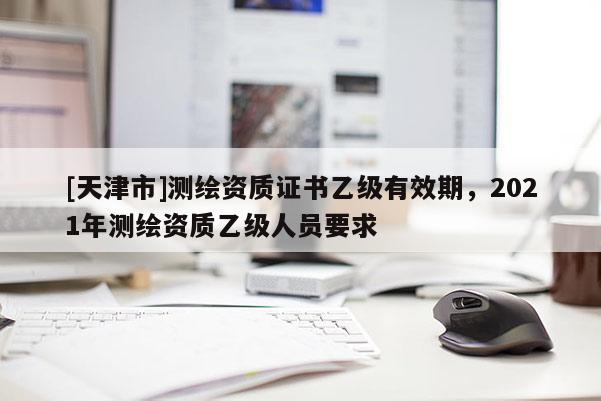 [天津市]测绘资质证书乙级有效期，2021年测绘资质乙级人员要求