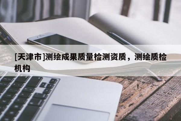 [天津市]测绘成果质量检测资质，测绘质检机构