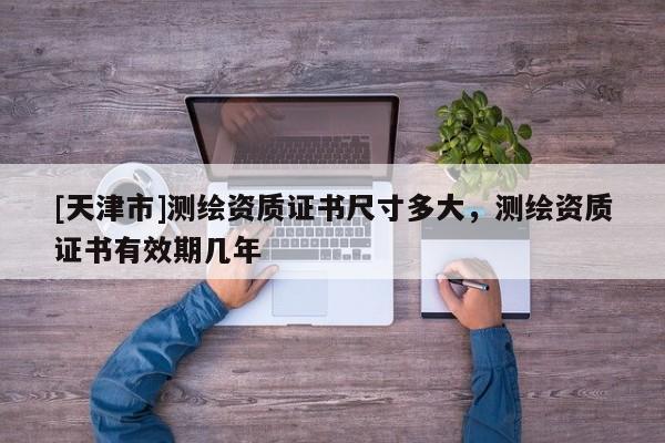 [天津市]测绘资质证书尺寸多大，测绘资质证书有效期几年