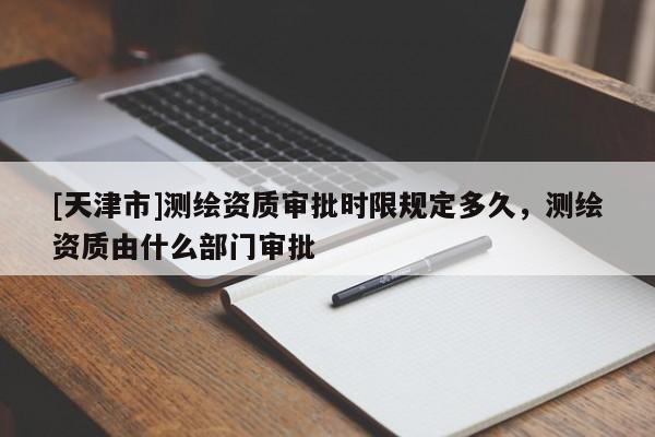 [天津市]测绘资质审批时限规定多久，测绘资质由什么部门审批