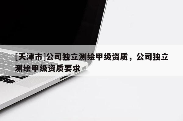 [天津市]公司独立测绘甲级资质，公司独立测绘甲级资质要求