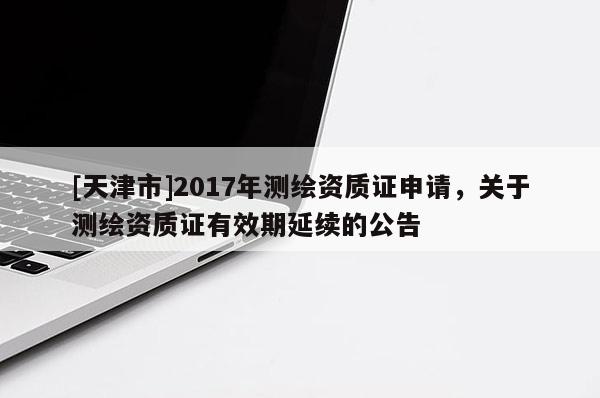 [天津市]2017年测绘资质证申请，关于测绘资质证有效期延续的公告