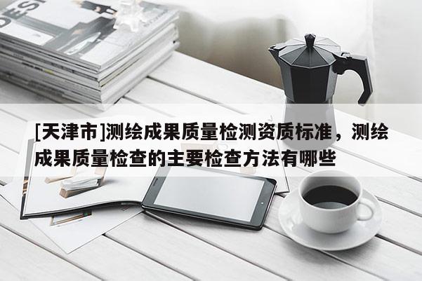 [天津市]测绘成果质量检测资质标准，测绘成果质量检查的主要检查方法有哪些