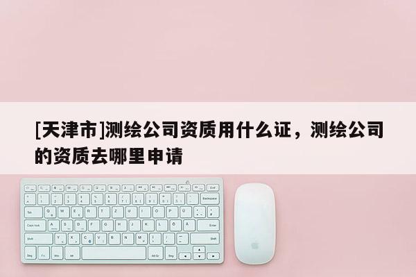 [天津市]测绘公司资质用什么证，测绘公司的资质去哪里申请