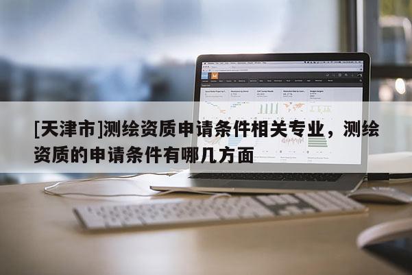 [天津市]测绘资质申请条件相关专业，测绘资质的申请条件有哪几方面