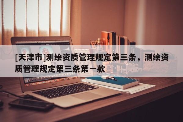 [天津市]测绘资质管理规定第三条，测绘资质管理规定第三条第一款