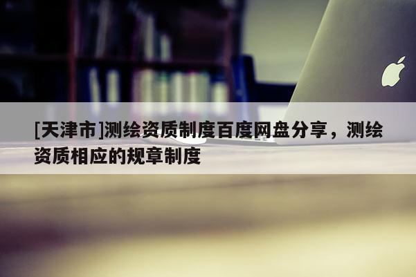 [天津市]测绘资质制度百度网盘分享，测绘资质相应的规章制度