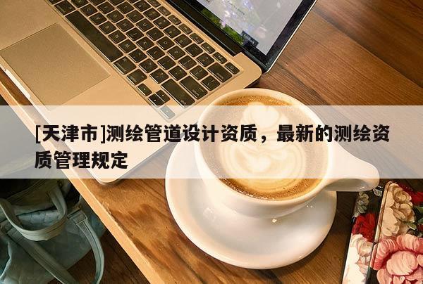 [天津市]测绘管道设计资质，最新的测绘资质管理规定