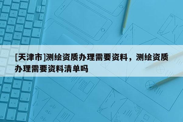 [天津市]测绘资质办理需要资料，测绘资质办理需要资料清单吗