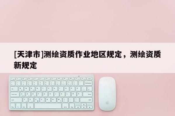 [天津市]测绘资质作业地区规定，测绘资质新规定