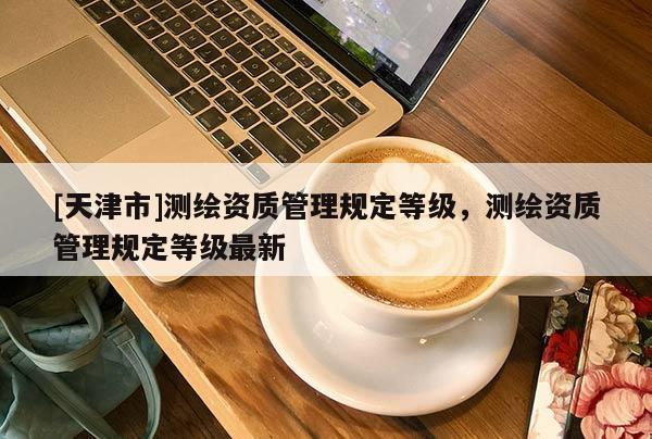 [天津市]测绘资质管理规定等级，测绘资质管理规定等级最新