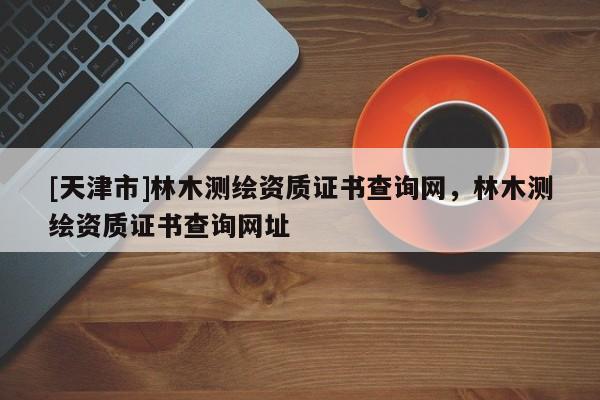 [天津市]林木测绘资质证书查询网，林木测绘资质证书查询网址