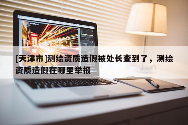 [天津市]测绘资质造假被处长查到了，测绘资质造假在哪里举报