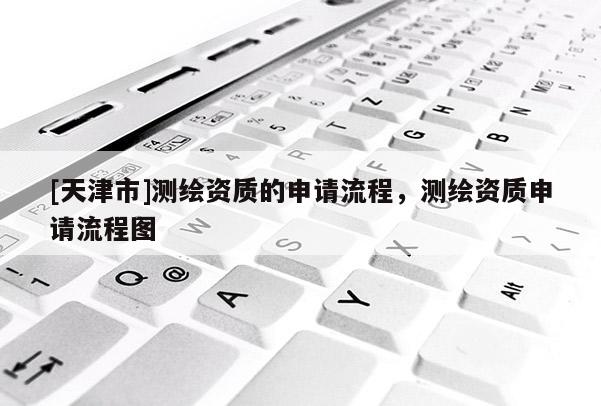 [天津市]测绘资质的申请流程，测绘资质申请流程图