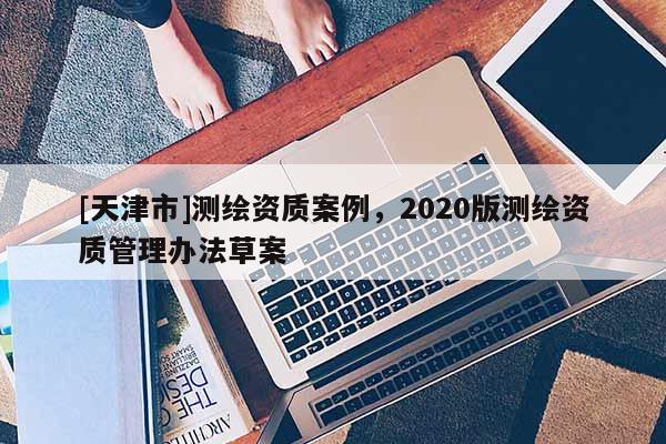 [天津市]测绘资质案例，2020版测绘资质管理办法草案