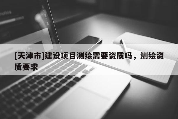 [天津市]建设项目测绘需要资质吗，测绘资质要求