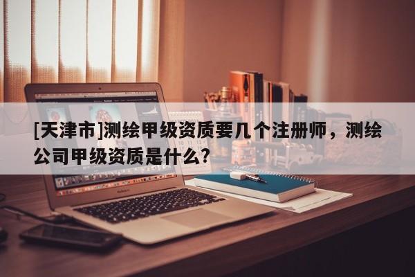 [天津市]测绘甲级资质要几个注册师，测绘公司甲级资质是什么?