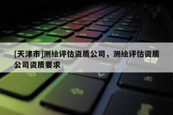 [天津市]测绘评估资质公司，测绘评估资质公司资质要求