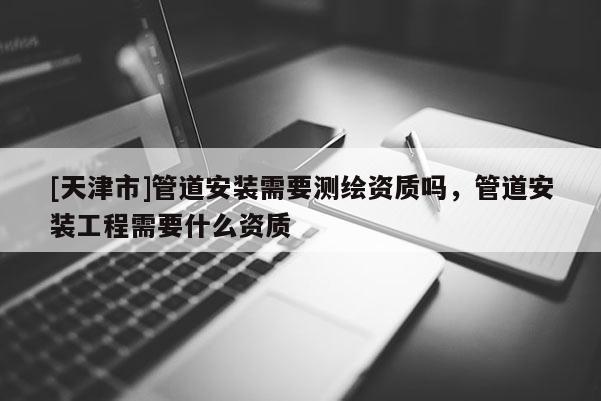 [天津市]管道安装需要测绘资质吗，管道安装工程需要什么资质