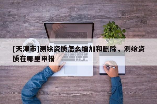 [天津市]测绘资质怎么增加和删除，测绘资质在哪里申报