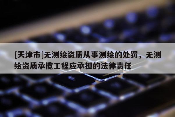 [天津市]无测绘资质从事测绘的处罚，无测绘资质承揽工程应承担的法律责任