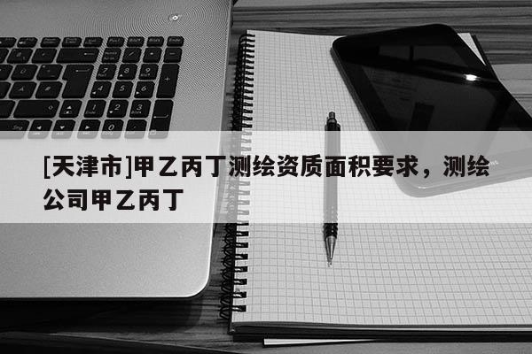 [天津市]甲乙丙丁测绘资质面积要求，测绘公司甲乙丙丁