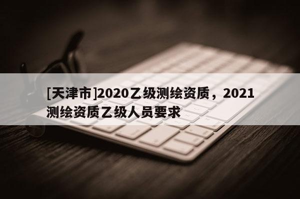 [天津市]2020乙级测绘资质，2021测绘资质乙级人员要求