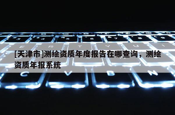 [天津市]测绘资质年度报告在哪查询，测绘资质年报系统