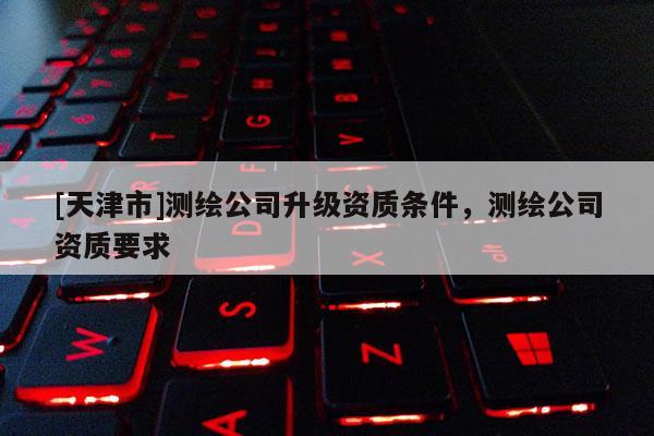 [天津市]测绘公司升级资质条件，测绘公司资质要求