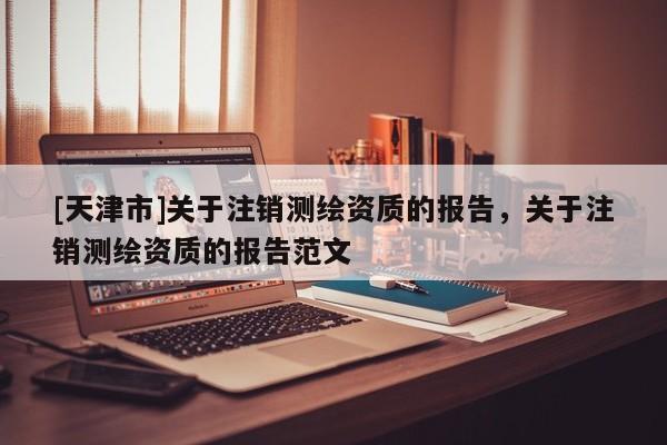 [天津市]关于注销测绘资质的报告，关于注销测绘资质的报告范文