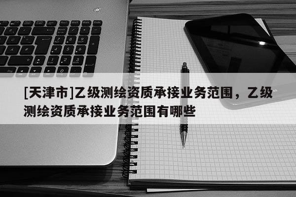 [天津市]乙级测绘资质承接业务范围，乙级测绘资质承接业务范围有哪些