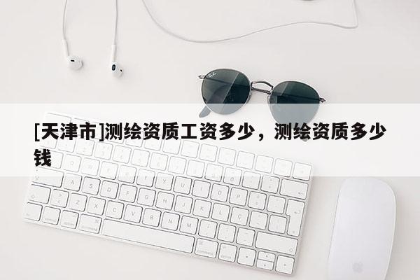 [天津市]测绘资质工资多少，测绘资质多少钱
