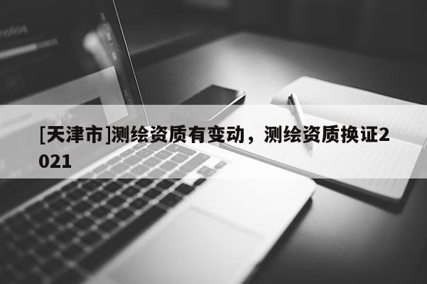 [天津市]测绘资质有变动，测绘资质换证2021