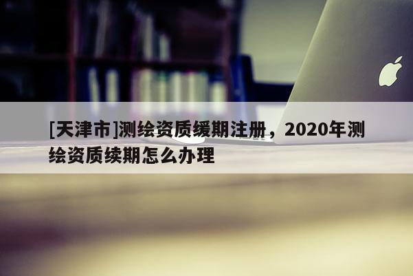 [天津市]测绘资质缓期注册，2020年测绘资质续期怎么办理
