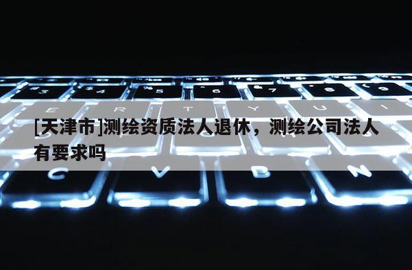 [天津市]测绘资质法人退休，测绘公司法人有要求吗