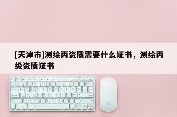 [天津市]测绘丙资质需要什么证书，测绘丙级资质证书