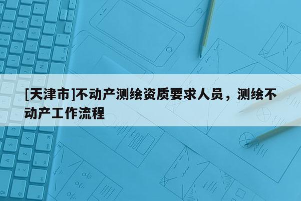 [天津市]不动产测绘资质要求人员，测绘不动产工作流程