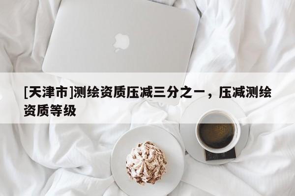 [天津市]测绘资质压减三分之一，压减测绘资质等级