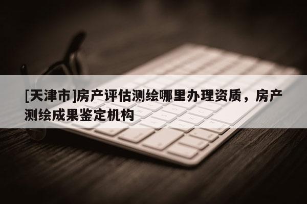 [天津市]房产评估测绘哪里办理资质，房产测绘成果鉴定机构