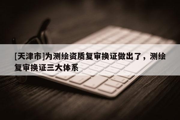 [天津市]为测绘资质复审换证做出了，测绘复审换证三大体系