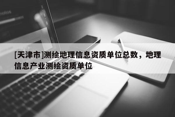 [天津市]测绘地理信息资质单位总数，地理信息产业测绘资质单位