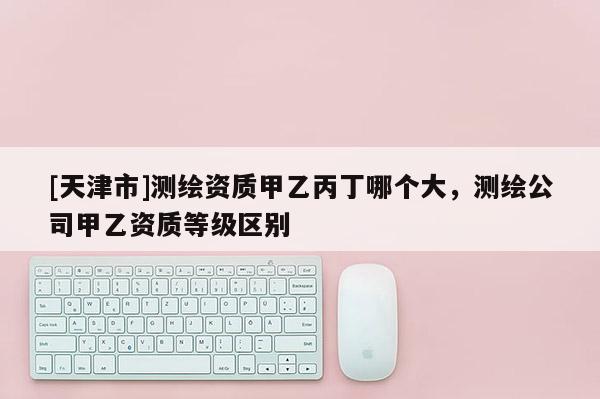[天津市]测绘资质甲乙丙丁哪个大，测绘公司甲乙资质等级区别