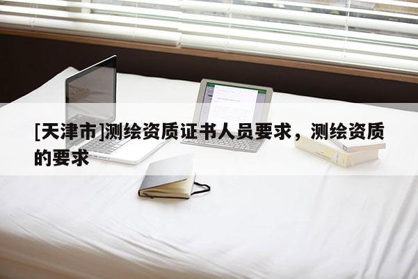 [天津市]测绘资质证书人员要求，测绘资质的要求