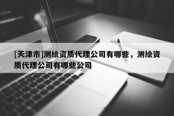 [天津市]测绘资质代理公司有哪些，测绘资质代理公司有哪些公司