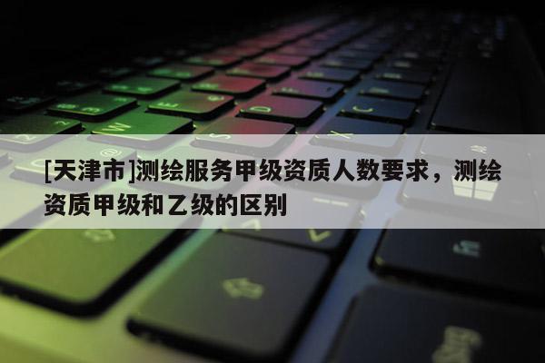 [天津市]测绘服务甲级资质人数要求，测绘资质甲级和乙级的区别
