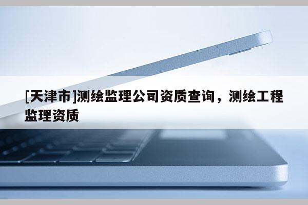 [天津市]测绘监理公司资质查询，测绘工程监理资质