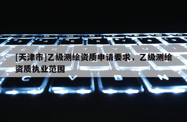 [天津市]乙级测绘资质申请要求，乙级测绘资质执业范围
