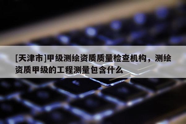 [天津市]甲级测绘资质质量检查机构，测绘资质甲级的工程测量包含什么