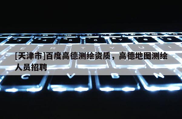 [天津市]百度高德测绘资质，高德地图测绘人员招聘