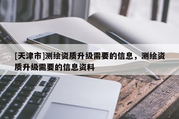 [天津市]测绘资质升级需要的信息，测绘资质升级需要的信息资料